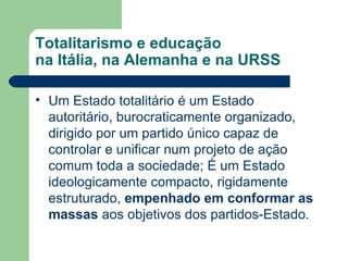 Totalitarismo e educação na Itália, na Alemanha e na URSS Um Estado totalitário é um Estado autoritário, burocraticamente organizado, dirigido por um partido único capaz de controlar e unificar num projeto de ação comum toda a sociedade; É um Estado ideologicamente compacto, rigidamente estruturado,  empenhado em conformar as massas  aos objetivos dos partidos-Estado.  