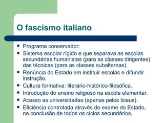 O fascismo italiano Programa conservador:  Sistema escolar rígido e que separava as escolas secundárias humanistas (para as classes dirigentes) das técnicas (para as classes subalternas). Renúncia do Estado em instituir escolas e difundir instrução.  Cultura formativa: literário-histórico-filosófica.  Introdução do ensino religioso na escola elementar. Acesso as universidades (apenas pelos liceus). Eficiência controlada através do exame do Estado, na conclusão de todos os ciclos secundários. 