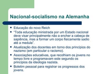 Nacional-socialismo na Alemanha Educação do novo Reich “ Toda educação ministrada por um Estado nacional deve visar principalmente não a encher a cabeça de sapiência, mas a formar um corpo fisicamente sadio até a medula”. Atualização dos docentes em torno dos princípios do nazismo (em particular o racismo).  Associações educativas, que recolhiam os jovens no tempo livre e programavam este segundo os princípios da ideologia nazista. Boletim pessoal para registrar os progressos dos jovens. 
