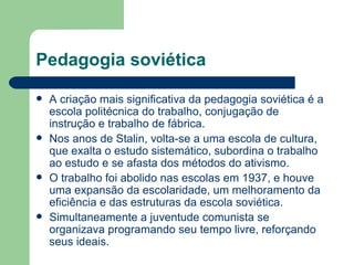 Pedagogia soviética A criação mais significativa da pedagogia soviética é a escola politécnica do trabalho, conjugação de instrução e trabalho de fábrica. Nos anos de Stalin, volta-se a uma escola de cultura, que exalta o estudo sistemático, subordina o trabalho ao estudo e se afasta dos métodos do ativismo. O trabalho foi abolido nas escolas em 1937, e houve uma expansão da escolaridade, um melhoramento da eficiência e das estruturas da escola soviética. Simultaneamente a juventude comunista se organizava programando seu tempo livre, reforçando seus ideais. 