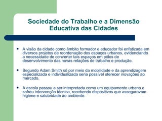 Sociedade do Trabalho e a Dimensão Educativa das Cidades A visão da cidade como âmbito formador e educador foi enfatizada em diversos projetos de reordenação dos espaços urbanos, evidenciando a necessidade de converter tais espaços em pólos de desenvolvimento das novas relações de trabalho e produção. Segundo Adam Smith só por meio da mobilidade e da aprendizagem especializada e individualizada seria possível oferecer inovações ao mercado. A escola passou a ser interpretada como um equipamento urbano e sofreu intervenção técnica, recebendo dispositivos que asseguravam higiene e salubridade ao ambiente. 