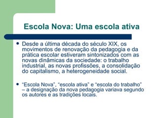 Escola Nova: Uma escola ativa Desde a última década do século XIX, os movimentos de renovação da pedagogia e da prática escolar estiveram sintonizados com as novas dinâmicas da sociedade: o trabalho industrial, as novas profissões, a consolidação do capitalismo, a heterogeneidade social. “ Escola Nova”, “escola ativa” e “escola do trabalho” – a designação da nova pedagogia variava segundo os autores e as tradições locais. 