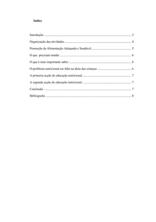 Indice
Introdução ............................................................................................................... 3
Organização das atividades..................................................................................... 4
Promoção da Alimentação Adequada e Saudável................................................... 5
O que precisam mudar ........................................................................................... 6
O que é mais importante saber................................................................................ 6
O problema nutricional em falta na dieta das crianças ........................................... 6
A primeira acção de educação nutricional .............................................................. 7
A segunda acção de educação nutricional............................................................... 7
Conclusão................................................................................................................ 7
Bibliografia ............................................................................................................. 8
 