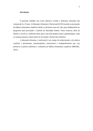 3
Introdução
O presente trabalho tem como objectivo avaliar a Educacao alimentar das
crianças de 6 a 12 anos. A Educação Alimentar e Nutricional (EAN) incentiva a promoção
de hábitos alimentares saudáveis desde os primeiros anos de vida, peça fundamental em
programas para prevenção e controle da obesidade infantil. Neste contexto, além da
família, a escola é o ambiente ideal, pois é um local propício para a aprendizagem, onde
as crianças passam a maior parte do seu tempo e fazem suas refeições.
A educação alimentar e nutricional é um campo de conhecimento e de prática
contínua e permanente, transdisciplinar, intersetorial e multiprofissional que visa
promover a prática autônoma e voluntária de hábitos alimentares saudáveis (BRASIL,
2012).
 