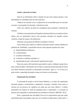 4
Analise e discussão de dados
Após ter as informações sobre a situação em que estas crianças passam e suas
dificuldades de visibilidade antes de mais nada farei:
1-Marcar um encontro com os responsáveis da comunidade para um encontro
com pais e encarregados de educação, a direção da escola.
2-Pais isto, elaborar um plano de contingência para responder a demanda das
crianças;
3-Elaborar um questionário de frequência alimentar diferem em relação às faixas
etárias, pois no questionário devem estar presentes alimentos de ingestão comum
conforme a idade da criança e do adolescente.
4-Realizar uma pesquisa de Método recordatório 24 horas
Assim sendo, para conhecer os hábitos alimentares destas crianças afetadas por
problema de visibilidade, o questionário devera conter algumas questões tais como:
a) disponibilidade de alimentos,
b) a renda familiar,
c) as práticas alimentares,
d) os horários e refeições realizadas e a
e) quantificação do que é efetivamente ingerido pela criança.
Neste caso, para a efetivação deste questionário e após a validação o grupo chave
para a coleta de dados e informações são as mães ou responsável pode participar de forma
ativa desta anamnese, passando as informações necessárias. Após os 7 ou 8 anos já se
pode avaliar a capacidade da própria criança em fornecer as informações.
Organização das atividades
A construção do projeto se dá de forma dinâmica, e as ações são organizadas
buscando integrar e contextualizar o diagnóstico, execução e métodos. Estas ações se
inserem em um processo de vigilância em saúde que tem como objetivo “a análise
permanente da situação de saúde da população para a organização e a execução de
práticas mais adequadas ao enfrentamento dos problemas existentes” (BRASIL, 2015).
Feito a organização das actividades levar-se-á os questionários para que sejam
preenchidos pelos encarregados, apos isso, ira se analisar os dados para se aferir qual e a
 