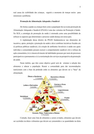 5
real causa da visibilidade das crianças, seguirá o momento de trançar meios para
minimizar o problema.
Promoção da Alimentação Adequada e Saudável
De forma a ajudar as crianças bem como a população far-se-á uma promoção da
Alimentação Adequada e Saudável (PAAS) é uma das vertentes da Promoção à Saúde.
No SUS, a estratégia de promoção da saúde é retomada como uma possibilidade de
enfocar os aspectos que determinam o processo saúde-doença em nosso país.
A implantação dessa diretriz da PNAN fundamenta-se nas dimensões de
incentivo, apoio, proteção e promoção da saúde e deve combinar iniciativas focadas em
(i) políticas públicas saudáveis; (ii) criação de ambientes favoráveis à saúde nos quais
indivíduo e comunidades possam exercer o comportamento saudável; (iii) o reforço da
ação comunitária; (iv) o desenvolvimento de habilidades pessoais por meio de processos
participativos e permanentes e (v) a reorientação dos serviços na perspectiva da promoção
da saúde.
Neste âmbito, que têm como objetivo geral será de orientar a seleção dos
alimentos e educar a população. Reunir a comunidade para dar recomendações
nutricionais com a base da pirâmide estão os alimentos que devem ser a “base” da
alimentação.
Contudo, fazer uma lista de alimentos a serem evitados, alimentos que devem
ser excluídos na dieta e alimentos que devem ser consumidos e as quantidades na dieta
 