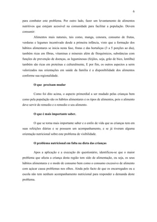 6
para combater este problema. Por outro lado, fazer um levantamento de alimentos
nutritivos que estejam acessível na comunidade para facilitar a população. Devem
consumir:
Alimentos mais naturais, tais como, manga, cenoura, consumo de frutas,
verduras e legumes incentivado desde a primeira infância, visto que a formação dos
hábitos alimentares se inicia nesta fase, frutas e das hortaliças (3 a 5 porções ao dia),
também ricas em fibras, vitaminas e minerais além de fitoquímicos, substâncias com
funções de prevenção de doenças, as leguminosas (feijões, soja, grão de bico, lentilha)
também são ricas em proteínas e culturalmente, E por fim, os outros aspectos a serm
valorizados nas orientações em saúde da família é a disponibilidade dos alimentos
conforme sua regionalidade.
O que precisam mudar
Como foi dito acima, o aspecto primordial a ser mudado pelas crianças bem
como pela população são os hábitos alimentares e os tipos de alimentos, pois o alimento
deve servir do remedio e o remedio o seu alimento.
O que é mais importante saber.
O que se torna mais importante saber e o estilo de vida que as crianças tem em
suas refeições diárias e se possuem um acompanhamento, e se já tiveram alguma
orientação nutricional sobre este problema de visibilidade.
O problema nutricional em falta na dieta das crianças
Apos a aplicação e a execução do questionário, identificou-se que o maior
problema que afecta a criança desta região tem sido de alimentação, ou seja, os seus
hábitos alimentares e o modo de consumo bem como o consumo excessivo de alimento
com açúcar causa problemas nos olhos. Ainda pelo facto de que os encarregados ou a
escola não tem nenhum acompanhamento nutricional para responder a demanda deste
problema.
 