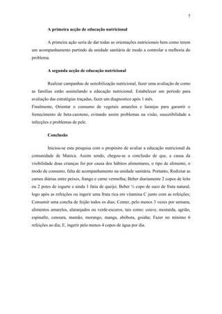 7
A primeira acção de educação nutricional
A primeira ação seria de dar todas as orientações nutricionais bem como terem
um acompanhamento partindo da unidade sanitária de modo a controlar a melhoria do
problema.
A segunda acção de educação nutricional
Realizar campanhas de sensibilização nutricional, fazer uma avaliação de como
as famílias estão assimilando a educação nutricional. Estabelecer um período para
avaliação das estratégias traçadas, fazer um diagnostico após 1 mês.
Finalmente, Orientar o consumo de vegetais amarelos e laranjas para garantir o
fornecimento de beta-caroteno, evitando assim problemas na visão, suscetibilidade a
infecções e problemas de pele.
Conclusão
Iniciou-se esta pesquisa com o propósito de avaliar a educação nutricional da
comunidade de Manica. Assim sendo, chegou-se a conclusão de que, a causa da
visibilidade doas crianças foi por causa dos hábitos alimentares, o tipo de alimento, o
modo de consumo, falta de acompanhamento na unidade sanitária. Portanto, Rodiziar as
carnes diárias entre peixes, frango e carne vermelha; Beber diariamente 2 copos de leite
ou 2 potes de iogurte e ainda 1 fatia de queijo; Beber ½ copo de suco de fruta natural,
logo após as refeições ou ingerir uma fruta rica em vitamina C junto com as refeições;
Consumir uma concha de feijão todos os dias; Comer, pelo menos 3 vezes por semana,
alimentos amarelos, alaranjados ou verde-escuros, tais como: couve, mostarda, agrião,
espinafre, cenoura, mamão, morango, manga, abóbora, goiaba; Fazer no mínimo 6
refeições ao dia; E, ingerir pelo menos 4 copos de água por dia.
 