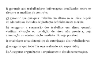 35.2 RESPONSABILIDADESf) garantir aos trabalhadores informações atualizadas sobre os
riscos e as medidas de controle;
g) garantir que qualquer trabalho em altura só se inicie depois
de adotadas as medidas de proteção definidas nesta Norma;
h) assegurar a suspensão dos trabalhos em altura quando
verificar situação ou condição de risco não prevista, cuja
eliminação ou neutralização imediata não seja possível;
i) estabelecer uma sistemática de autorização dos trabalhadores;
j) assegurar que todo TA seja realizado sob supervisão;
k) Assegurar organização e arquivamento das documentações.
 