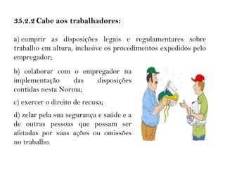 35.2 RESPONSABILIDADES35. 2 RESPONSABILIDADE35.2.2 Cabe aos trabalhadores:
a) cumprir as disposições legais e regulamentares sobre
trabalho em altura, inclusive os procedimentos expedidos pelo
empregador;
b) colaborar com o empregador na
implementação das disposições
contidas nesta Norma;
c) exercer o direito de recusa;
d) zelar pela sua segurança e saúde e a
de outras pessoas que possam ser
afetadas por suas ações ou omissões
no trabalho.
 