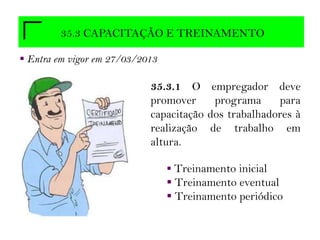 35.3 CAPACITAÇÃO E TREINAMENTO
 Entra em vigor em 27/03/2013
35.3.1 O empregador deve
promover programa para
capacitação dos trabalhadores à
realização de trabalho em
altura.
 Treinamento inicial
 Treinamento eventual
 Treinamento periódico
 
