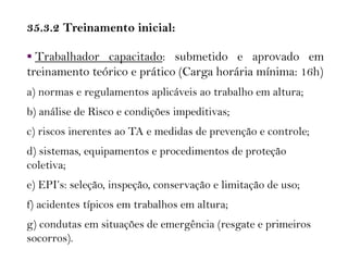 35.3.2 Treinamento inicial:
 Trabalhador capacitado: submetido e aprovado em
treinamento teórico e prático (Carga horária mínima: 16h)
a) normas e regulamentos aplicáveis ao trabalho em altura;
b) análise de Risco e condições impeditivas;
c) riscos inerentes ao TA e medidas de prevenção e controle;
d) sistemas, equipamentos e procedimentos de proteção
coletiva;
e) EPI’s: seleção, inspeção, conservação e limitação de uso;
f) acidentes típicos em trabalhos em altura;
g) condutas em situações de emergência (resgate e primeiros
socorros).
 