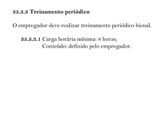 35.3.3 Treinamento periódico
O empregador deve realizar treinamento periódico bienal.
35.3.3.1 Carga horária mínima: 8 horas;
Conteúdo: definido pelo empregador.
 