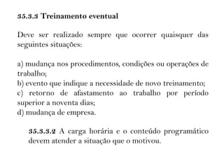 35.3.3 Treinamento eventual
Deve ser realizado sempre que ocorrer quaisquer das
seguintes situações:
a) mudança nos procedimentos, condições ou operações de
trabalho;
b) evento que indique a necessidade de novo treinamento;
c) retorno de afastamento ao trabalho por período
superior a noventa dias;
d) mudança de empresa.
35.3.3.2 A carga horária e o conteúdo programático
devem atender a situação que o motivou.
 