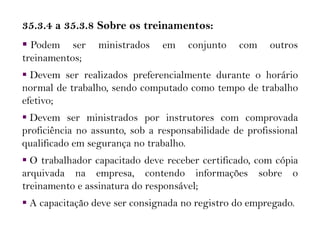 35.3.4 a 35.3.8 Sobre os treinamentos:
 Podem ser ministrados em conjunto com outros
treinamentos;
 Devem ser realizados preferencialmente durante o horário
normal de trabalho, sendo computado como tempo de trabalho
efetivo;
 Devem ser ministrados por instrutores com comprovada
proficiência no assunto, sob a responsabilidade de profissional
qualificado em segurança no trabalho.
 O trabalhador capacitado deve receber certificado, com cópia
arquivada na empresa, contendo informações sobre o
treinamento e assinatura do responsável;
 A capacitação deve ser consignada no registro do empregado.
 