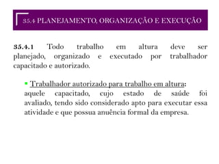 35.2 RESPONSABILIDADES35.4 PLANEJAMENTO, ORGANIZAÇÃO E EXECUÇÃO
35.4.1 Todo trabalho em altura deve ser
planejado, organizado e executado por trabalhador
capacitado e autorizado.
 Trabalhador autorizado para trabalho em altura:
aquele capacitado, cujo estado de saúde foi
avaliado, tendo sido considerado apto para executar essa
atividade e que possua anuência formal da empresa.
 