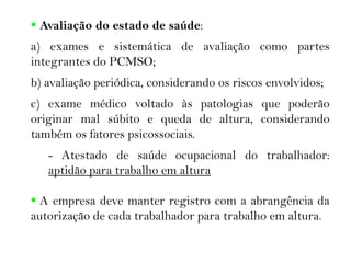  Avaliação do estado de saúde:
a) exames e sistemática de avaliação como partes
integrantes do PCMSO;
b) avaliação periódica, considerando os riscos envolvidos;
c) exame médico voltado às patologias que poderão
originar mal súbito e queda de altura, considerando
também os fatores psicossociais.
- Atestado de saúde ocupacional do trabalhador:
aptidão para trabalho em altura
 A empresa deve manter registro com a abrangência da
autorização de cada trabalhador para trabalho em altura.
 