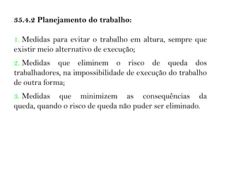 35.4.2 Planejamento do trabalho:
1. Medidas para evitar o trabalho em altura, sempre que
existir meio alternativo de execução;
2. Medidas que eliminem o risco de queda dos
trabalhadores, na impossibilidade de execução do trabalho
de outra forma;
3. Medidas que minimizem as consequências da
queda, quando o risco de queda não puder ser eliminado.
 