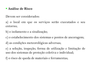  Análise de Risco
Devem ser considerados:
a) o local em que os serviços serão executados e seu
entorno;
b) o isolamento e a sinalização;
c) o estabelecimento dos sistemas e pontos de ancoragem;
d) as condições meteorológicas adversas;
e) a seleção, inspeção, forma de utilização e limitação de
uso dos sistemas de proteção coletiva e individual;
f) o risco de queda de materiais e ferramentas;
 