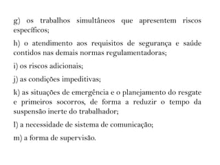 g) os trabalhos simultâneos que apresentem riscos
específicos;
h) o atendimento aos requisitos de segurança e saúde
contidos nas demais normas regulamentadoras;
i) os riscos adicionais;
j) as condições impeditivas;
k) as situações de emergência e o planejamento do resgate
e primeiros socorros, de forma a reduzir o tempo da
suspensão inerte do trabalhador;
l) a necessidade de sistema de comunicação;
m) a forma de supervisão.
 