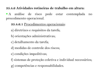 35.4.6 Atividades rotineiras de trabalho em altura:
 A análise de risco pode estar contemplada no
procedimento operacional.
35.4.6.1 Procedimentos operacionais:
a) diretrizes e requisitos da tarefa;
b) orientações administrativas;
c) detalhamento da tarefa;
d) medidas de controle dos riscos;
e) condições impeditivas;
f) sistemas de proteção coletiva e individual necessários;
g) competências e responsabilidades.
 
