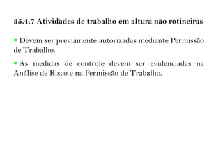 35.4.7 Atividades de trabalho em altura não rotineiras
 Devem ser previamente autorizadas mediante Permissão
de Trabalho.
 As medidas de controle devem ser evidenciadas na
Análise de Risco e na Permissão de Trabalho.
 