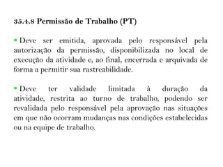 35.4.8 Permissão de Trabalho (PT)
 Deve ser emitida, aprovada pelo responsável pela
autorização da permissão, disponibilizada no local de
execução da atividade e, ao final, encerrada e arquivada de
forma a permitir sua rastreabilidade.
 Deve ter validade limitada à duração da
atividade, restrita ao turno de trabalho, podendo ser
revalidada pelo responsável pela aprovação nas situações
em que não ocorram mudanças nas condições estabelecidas
ou na equipe de trabalho.
 