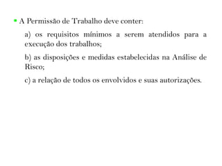  A Permissão de Trabalho deve conter:
a) os requisitos mínimos a serem atendidos para a
execução dos trabalhos;
b) as disposições e medidas estabelecidas na Análise de
Risco;
c) a relação de todos os envolvidos e suas autorizações.
 
