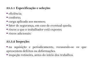 35.5.1 Especificação e seleção:
 eficiência;
 conforto;
 carga aplicada aos mesmos;
 fator de segurança, em caso de eventual queda;
 riscos a que o trabalhador está exposto;
 riscos adicionais.
35.5.2 Inspeção:
 na aquisição e periodicamente, recusando-se os que
apresentem defeitos ou deformações.
 inspeção rotineira, antes do início dos trabalhos.
 