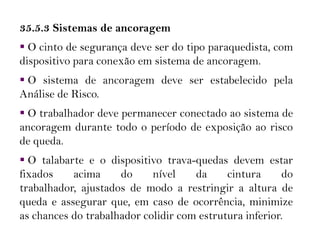 35.5.3 Sistemas de ancoragem
 O cinto de segurança deve ser do tipo paraquedista, com
dispositivo para conexão em sistema de ancoragem.
 O sistema de ancoragem deve ser estabelecido pela
Análise de Risco.
 O trabalhador deve permanecer conectado ao sistema de
ancoragem durante todo o período de exposição ao risco
de queda.
 O talabarte e o dispositivo trava-quedas devem estar
fixados acima do nível da cintura do
trabalhador, ajustados de modo a restringir a altura de
queda e assegurar que, em caso de ocorrência, minimize
as chances do trabalhador colidir com estrutura inferior.
 