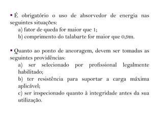  É obrigatório o uso de absorvedor de energia nas
seguintes situações:
a) fator de queda for maior que 1;
b) comprimento do talabarte for maior que 0,9m.
 Quanto ao ponto de ancoragem, devem ser tomadas as
seguintes providências:
a) ser selecionado por profissional legalmente
habilitado;
b) ter resistência para suportar a carga máxima
aplicável;
c) ser inspecionado quanto à integridade antes da sua
utilização.
 