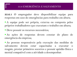 35.2 RESPONSABILIDADES
35.6 EMERGÊNCIA E SALVAMENTO
35.6.1 O empregador deve disponibilizar equipe para
respostas em caso de emergências para trabalho em altura.
 A equipe pode ser própria, externa ou composta pelos
próprios trabalhadores que executam o trabalho em altura;
 Deve possuir os recursos necessários;
 As ações de respostas devem constar do plano de
emergência da empresa;
 As pessoas responsáveis pela execução das medidas de
salvamento devem estar capacitadas a executar o
resgate, prestar primeiros socorros e possuir aptidão física e
mental compatível com a atividade a desempenhar.
 