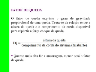FATOR DE QUEDA
O fator de queda exprime o grau de gravidade
proporcional de uma queda. Trata-se da relação entre a
altura da queda e o comprimento da corda disponível
para repartir a força choque da queda.
 Quanto mais alta for a ancoragem, menor será o fator
de queda.
 