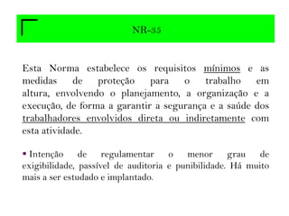 NR-35
Esta Norma estabelece os requisitos mínimos e as
medidas de proteção para o trabalho em
altura, envolvendo o planejamento, a organização e a
execução, de forma a garantir a segurança e a saúde dos
trabalhadores envolvidos direta ou indiretamente com
esta atividade.
 Intenção de regulamentar o menor grau de
exigibilidade, passível de auditoria e punibilidade. Há muito
mais a ser estudado e implantado.
 