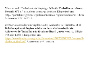Ministério do Trabalho e do Emprego. NR-35: Trabalho em altura.
Portaria SIT n.º 313, de 23 de março de 2012. Disponível em:
http://portal.mte.gov.br/legislacao/normas-regulamentadoras-1.htm
Acesso em: 17/11/2012.
Centro Colaborador em Vigilância dos Acidentes de Trabalho, et al.
Boletim epidemiológico acidentes de trabalho não fatais:
Acidentes de Trabalho não fatais no Brasil , 2006 – 2010. Edição
n°2, ano I, 2011. Disponível em:
http://www.fundacentro.gov.br/dominios/ESTATISTICA/anexos/b
oletim_2_final.pdf Acesso em: 14/11/2012.
 