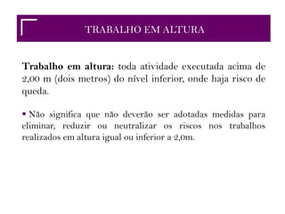 TRABALHO EM ALTURA
Trabalho em altura: toda atividade executada acima de
2,00 m (dois metros) do nível inferior, onde haja risco de
queda.
 Não significa que não deverão ser adotadas medidas para
eliminar, reduzir ou neutralizar os riscos nos trabalhos
realizados em altura igual ou inferior a 2,0m.
 