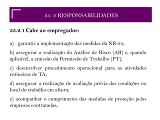 35.2 RESPONSABILIDADES35. 2 RESPONSABILIDADES
35.2.1 Cabe ao empregador:
a) garantir a implementação das medidas da NR-35;
b) assegurar a realização da Análise de Risco (AR) e, quando
aplicável, a emissão da Permissão de Trabalho (PT);
c) desenvolver procedimento operacional para as atividades
rotineiras de TA;
d) assegurar a realização de avaliação prévia das condições no
local do trabalho em altura;
e) acompanhar o cumprimento das medidas de proteção pelas
empresas contratadas;
 