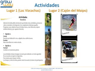 Actividades
Lugar 1 (Las Vizcachas)                            Lugar 2 (Cajón del Maipo)




                Calle del Arzobispo 065 Providencia (02)8973880 - (09)-84395146
                                     cgsegovia@growway.cl
 