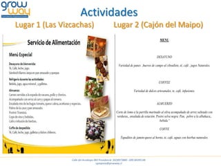 Actividades
Lugar 1 (Las Vizcachas)                            Lugar 2 (Cajón del Maipo)
                                                                                          MENU



                                                                                       DESAYUNO

                                                       Variedad de panes ,huevos de campo al ciboullete, tè, cafè , jugos Naturales.



                                                                                         COFFEE

                                                                    Variedad de dulces artesanales, te, café, infusiones.


                                                                                       ALMUERZO

                                                      Corte de lomo a la parrilla marinado al oliva acompañado de arroz salteado con
                                                      verduras,, ensalada de estación. Postre selva negra. Pan, pebre a la albahaca,,
                                                                                         bebida.ª

                                                                                          COFFE

                                                         Tapaditos de jamón-queso al horno, te, café, aguas con hierbas naturales.




                Calle del Arzobispo 065 Providencia (02)8973880 - (09)-84395146
                                     cgsegovia@growway.cl
 