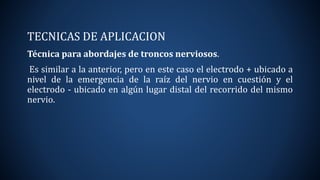 TECNICAS DE APLICACION
Técnica para abordajes de troncos nerviosos.
Es similar a la anterior, pero en este caso el electrodo + ubicado a
nivel de la emergencia de la raíz del nervio en cuestión y el
electrodo - ubicado en algún lugar distal del recorrido del mismo
nervio.
 