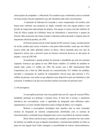 9
maior projeto da companhia - o Macintosh. Ele acreditava que a informática estava evoluindo
de forma errada, feita por engenheiros que não entendiam nada sobre seres humanos.
A demissão de Sakoman foi recusada e, como compensação, ele recebeu carta
branca para continuar suas pesquisas na Apple, contando com uma equipe própria e sem
pressão de tempo para apresentação de projetos. Sua equipe se tornou uma das melhores do
Vale do Silício (região da Califórnia, berço da informática) e desenvolveu o projeto do
Newton. Mas as pressões não foram evitadas e Sakoman acabou deixando a empresa antes do
lançamento oficial do produto, em 1993.
O Newton possuía tela de cristal líquido (LCD) sensível a toque, reconhecimento
de escrita, modem para acesso à Internet e uma porta infravermelho, sendo que este último
recurso ainda não tinha aplicação prática na época.. Havia demanda para esse tipo de
dispositivo móvel, mas a provável causa do fracasso comercial deveu-se ao alto preço do
produto - cerca de US$ 700.
Já atualmente o grande produto do mercado é ohandhelds que está em constante
expansão. Estima-se que apenas no ano 2000 foram vendidos 3,5 milhões de unidades no
mundo todo, contra 1,3 milhão em 1999. De acordo com o IDC (International Data
Corporation) até o final de 2004 deverão ser comercializadas 16,7 milhões de unidades,
elevando o contingente de usuários de computadores móveis para algo próximo a 47,1
milhões de pessoas, sem contar os que adquirem esses dispositivos para uso doméstico e não
comercial. A tendência é de que esse mercado continue crescendo nos próximos anos.
2.1.8Convergência
A convergência promete criar uma grande rede sem fio, capaz de conectar PDAs,
handhelds, palmtops aos desktops e sistemas fixos. O tema não é recente, e atualmente
entende-se por convergência, como a capacidade de integração entre diferentes redes,
equipamentos e os mais variados dispositivos para o tráfego de dados, voz e imagens.
Realizar a convergência tecnológica hoje significa aliar as mais avançadas
técnicas de integração de sistemas computacionais distribuídos com os sistemas de
telecomunicações, resultando numa integração total e com a inexistência de sistemas isolados.
Dessa forma é possível para a empresa, por exemplo, economizar nas suas contas
de telefone, na medida em que as ligações interurbanas e internacionais poderão ser feitas ao
preço de uma ligação local. Outra vantagem é a possibilidade de realizar videoconferências,
 