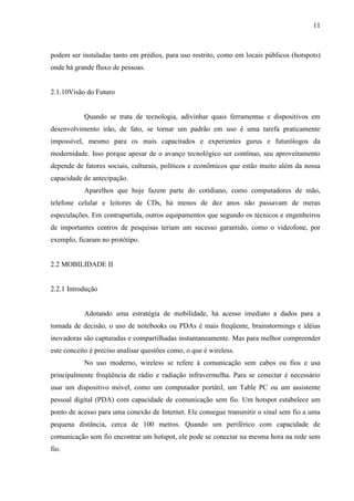 11
podem ser instaladas tanto em prédios, para uso restrito, como em locais públicos (hotspots)
onde há grande fluxo de pessoas.
2.1.10Visão do Futuro
Quando se trata de tecnologia, adivinhar quais ferramentas e dispositivos em
desenvolvimento irão, de fato, se tornar um padrão em uso é uma tarefa praticamente
impossível, mesmo para os mais capacitados e experientes gurus e futurólogos da
modernidade. Isso porque apesar de o avanço tecnológico ser contínuo, seu aproveitamento
depende de fatores sociais, culturais, políticos e econômicos que estão muito além da nossa
capacidade de antecipação.
Aparelhos que hoje fazem parte do cotidiano, como computadores de mão,
telefone celular e leitores de CDs, há menos de dez anos não passavam de meras
especulações. Em contrapartida, outros equipamentos que segundo os técnicos e engenheiros
de importantes centros de pesquisas teriam um sucesso garantido, como o videofone, por
exemplo, ficaram no protótipo.
2.2 MOBILIDADE II
2.2.1 Introdução
Adotando uma estratégia de mobilidade, há acesso imediato a dados para a
tomada de decisão, o uso de notebooks ou PDAs é mais freqüente, brainstormings e idéias
inovadoras são capturadas e compartilhadas instantaneamente. Mas para melhor compreender
este conceito é preciso analisar questões como, o que é wireless.
No uso moderno, wireless se refere à comunicação sem cabos ou fios e usa
principalmente freqüência de rádio e radiação infravermelha. Para se conectar é necessário
usar um dispositivo móvel, como um computador portátil, um Table PC ou um assistente
pessoal digital (PDA) com capacidade de comunicação sem fio. Um hotspot estabelece um
ponto de acesso para uma conexão de Internet. Ele consegue transmitir o sinal sem fio a uma
pequena distância, cerca de 100 metros. Quando um periférico com capacidade de
comunicação sem fio encontrar um hotspot, ele pode se conectar na mesma hora na rede sem
fio.
 