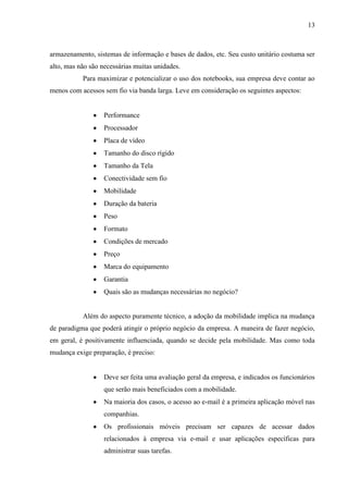 13
armazenamento, sistemas de informação e bases de dados, etc. Seu custo unitário costuma ser
alto, mas não são necessárias muitas unidades.
Para maximizar e potencializar o uso dos notebooks, sua empresa deve contar ao
menos com acessos sem fio via banda larga. Leve em consideração os seguintes aspectos:
Performance
Processador
Placa de vídeo
Tamanho do disco rígido
Tamanho da Tela
Conectividade sem fio
Mobilidade
Duração da bateria
Peso
Formato
Condições de mercado
Preço
Marca do equipamento
Garantia
Quais são as mudanças necessárias no negócio?
Além do aspecto puramente técnico, a adoção da mobilidade implica na mudança
de paradigma que poderá atingir o próprio negócio da empresa. A maneira de fazer negócio,
em geral, é positivamente influenciada, quando se decide pela mobilidade. Mas como toda
mudança exige preparação, é preciso:
Deve ser feita uma avaliação geral da empresa, e indicados os funcionários
que serão mais beneficiados com a mobilidade.
Na maioria dos casos, o acesso ao e-mail é a primeira aplicação móvel nas
companhias.
Os profissionais móveis precisam ser capazes de acessar dados
relacionados à empresa via e-mail e usar aplicações específicas para
administrar suas tarefas.
 