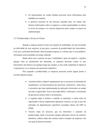 14
Os representantes de vendas também precisam trocar informações para
trabalhar em conjunto.
A gerência necessita de um processo ajustado para, em tempo real,
fornecer informações sobre os negócios e avaliar oportunidades ou checar
os níveis de estoque e os recursos disponíveis para cumprir os prazos de
implementação.
2.2.3 Produtividade e Serviço ao Cliente
Quando a empresa decide investir em soluções de mobilidade, ela está investindo
na efetividade de seus negócios, já que gera o aumento da produtividade dos funcionários.
Com isso, o principal beneficiado, além da própria empresa, é o cliente, que vê seus pedidos e
solicitações serem atendidos em tempo reduzido.
Diante desse novo contexto em que a mobilidade é parte do negócio e significa
agregar valor ao atendimento das demandas, as empresas precisam avaliar se seus
funcionários são efetivos em qualquer lugar que estejam, se eles estão cumprindo os objetivos
e expectativas e se a empresa tem potencial competitivo.
Para expandir a produtividade, as empresas precisam avaliar alguns pontos e
executar algumas etapas:
A primeira delas é adquirir equipamentos que se encaixem às demandas de
atendimento e ao funcionamento dos processos corporativos. Além disso,
é necessário que haja implementação de aplicações horizontais ou usadas
em toda a organização. Essa é uma etapa difícil, verificação e constatação
de que haverá retorno sobre o investimento.
A segunda etapa se destina a estender as aquisições a outras áreas da
organização e buscar implementar aplicações verticais, ou seja, as que são
utilizadas em departamentos específicos (exemplos típicos são ERP ou
CRM).
Terceira etapa do processo, que irá determinar o aumento da
produtividade, então é necessário integrar aplicações móveis de comércio
eletrônico, embora ainda não existam muitos exemplos de empresas com
esse grau de desenvolvimento.
 