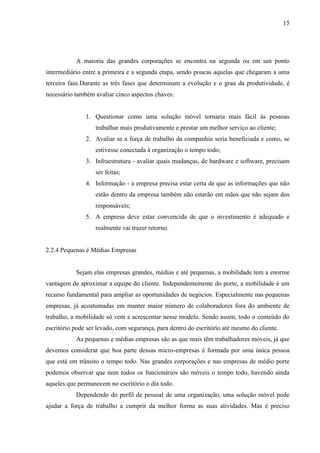 15
A maioria das grandes corporações se encontra na segunda ou em um ponto
intermediário entre a primeira e a segunda etapa, sendo poucas aquelas que chegaram a uma
terceira fase.Durante as três fases que determinam a evolução e o grau da produtividade, é
necessário também avaliar cinco aspectos chaves:
1. Questionar como uma solução móvel tornaria mais fácil às pessoas
trabalhar mais produtivamente e prestar um melhor serviço ao cliente;
2. Avaliar se a força de trabalho da companhia seria beneficiada e como, se
estivesse conectada à organização o tempo todo;
3. Infraestrutura - avaliar quais mudanças, de hardware e software, precisam
ser feitas;
4. Informação - a empresa precisa estar certa de que as informações que não
estão dentro da empresa também não estarão em mãos que não sejam dos
responsáveis;
5. A empresa deve estar convencida de que o investimento é adequado e
realmente vai trazer retorno.
2.2.4 Pequenas é Médias Empresas
Sejam elas empresas grandes, médias e até pequenas, a mobilidade tem a enorme
vantagem de aproximar a equipe do cliente. Independentemente do porte, a mobilidade é um
recurso fundamental para ampliar as oportunidades de negócios. Especialmente nas pequenas
empresas, já acostumadas em manter maior número de colaboradores fora do ambiente de
trabalho, a mobilidade só vem a acrescentar nesse modelo. Sendo assim, todo o conteúdo do
escritório pode ser levado, com segurança, para dentro do escritório até mesmo do cliente.
As pequenas e médias empresas são as que mais têm trabalhadores móveis, já que
devemos considerar que boa parte dessas micro-empresas é formada por uma única pessoa
que está em trânsito o tempo todo. Nas grandes corporações e nas empresas de médio porte
podemos observar que nem todos os funcionários são móveis o tempo todo, havendo ainda
aqueles que permanecem no escritório o dia todo.
Dependendo do perfil de pessoal de uma organização, uma solução móvel pode
ajudar a força de trabalho a cumprir da melhor forma as suas atividades. Mas é preciso
 