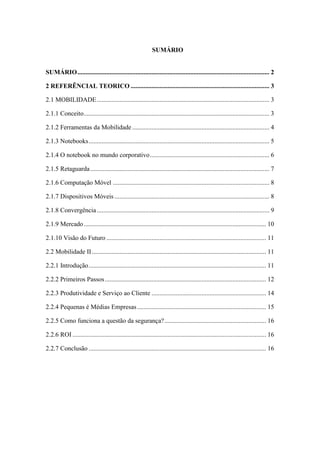 SUMÁRIO
SUMÁRIO....................................................................................................................... 2
2 REFERÊNCIAL TEORICO ...................................................................................... 3
2.1 MOBILIDADE........................................................................................................... 3
2.1.1 Conceito................................................................................................................... 3
2.1.2 Ferramentas da Mobilidade ..................................................................................... 4
2.1.3 Notebooks................................................................................................................ 5
2.1.4 O notebook no mundo corporativo.......................................................................... 6
2.1.5 Retaguarda............................................................................................................... 7
2.1.6 Computação Móvel ................................................................................................. 8
2.1.7 Dispositivos Móveis ................................................................................................ 8
2.1.8 Convergência........................................................................................................... 9
2.1.9 Mercado................................................................................................................. 10
2.1.10 Visão do Futuro ................................................................................................... 11
2.2 Mobilidade II............................................................................................................ 11
2.2.1 Introdução.............................................................................................................. 11
2.2.2 Primeiros Passos.................................................................................................... 12
2.2.3 Produtividade e Serviço ao Cliente ....................................................................... 14
2.2.4 Pequenas é Médias Empresas................................................................................ 15
2.2.5 Como funciona a questão da segurança?............................................................... 16
2.2.6 ROI ........................................................................................................................ 16
2.2.7 Conclusão .............................................................................................................. 16
 
