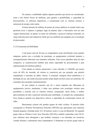 4
No entanto, a mobilidade implica algumas questões que devem ser consideradas,
como a dos limites físicos de hardware, para garantir a portabilidade, a capacidade de
processamento, os softwares disponíveis, a comunicação com os sistemas remotos, a
autonomia de energia, entre outras.
Existem dezenas de milhares de pontos de acesso públicos no mundo inteiro que
permitem levar a empresa a qualquer lugar do planeta. Quer o funcionário saia em uma
viagem internacional, ou apenas vá tomar um cafezinho, é possível continuar conectado, ter
carga suficiente para estar disponível, desde que seu notebook seja equipado com a tecnologia
de processador.
2.1.2 Ferramentas da Mobilidade
A até pouco mais de 30 anos os computadores eram classificados como grandes
máquinas, porém com a evolução da tecnologia, os equipamentos evoluíram bastante, e
consequentemente obtiveram seus tamanhos reduzidos. Estes novos aparelhos além de mais
compactos, se caracterizavam também pela maior capacidade de processamento e pela
implementação de interfaces gráficas.
Com relação ao sistema operacional, o mais utilizado é o PalmOS, que possui
cerca de 60% do mercado, tal sistema se caracteriza por sua projeção, que permite
manipulação e consultas de dados velozes. A principal vantagem dessa plataforma é a
facilidade de uso, não sendo necessário perder tempo dando um boot como nos notebooks. Os
comandos são executados instantaneamente.
Já com relação as conexões sem fio o maior empenho dos fabricantes de
equipamentos móveis, atualmente, é dotar seus produtos com tecnologia wireless para
possibilitar a conexão com os sistemas remotos, assegurando, dessa forma, o melhor
aproveitamento de todo o potencial oferecido pela mobilidade. A exemplo dos computadores
fixos deseja-se garantir aos dispositivos móveis a capacidade de comunicação através de
redes.
Basicamente existem três grandes grupos de redes wireless. O primeiro deles
corresponde às Wireless PersonalArea Networks (WPANs) que apresentam uma cobertura
bastante pequena e limitada (entre 10 e 20 metros), como é o caso do Bluetooth. No segundo
grupo estão as Wireless Local Area Networks (WLANs), também conhecidas como Wi-Fi,
com cobertura mais abrangente e que também começam a ser utilizadas em escritórios
visando eliminar o cabeamento entre computadores. E finalmente no terceiro grupo estão as
 