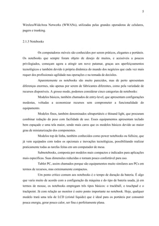 5
WirelessWideArea Networks (WWANs), utilizadas pelas grandes operadoras de celulares,
pagers e trunking.
2.1.3 Notebooks
Os computadores móveis são conhecidos por serem práticos, elegantes e portáteis.
Os notebooks que sempre foram objeto de desejo de muitos, e acessíveis a poucos
privilegiados, começam agora a atingir um novo patamar, graças aos aperfeiçoamentos
tecnológicos e também devido à própria dinâmica do mundo dos negócios que cada vez mais
requer dos profissionais agilidade nas operações e na tomada de decisões.
Aparentemente os notebooks são muito parecidos, mas de perto apresentam
diferenças enormes, não apenas por serem de fabricantes diferentes, como pela variedade de
recursos disponíveis. A grosso modo, podemos considerar cinco categorias de notebooks:
Modelos básicos, também chamados de entry-level, que apresentam configurações
modestas, voltadas a economizar recursos sem comprometer a funcionalidade do
equipamento.
Modelos finos, também denominados ultraportáteis e thinand light, que procuram
combinar redução do peso com facilidade de uso. Esses equipamentos apresentam teclado
bem espaçado e uma tela maior, sendo mais caros que os modelos básicos devido ao maior
grau de miniaturização dos componentes.
Modelos top de linha, também conhecidos como power notebooks ou fullsize, que
já vem equipados com todos os opcionais e inovações tecnológicas, possibilitando realizar
praticamente todas as tarefas feitas em um computador de mesa.
Subnotebooks, composta por modelos mais compactos e indicados para aplicações
mais específicas. Suas dimensões reduzidas o tornam pouco confortável para uso.
Tablet PC, assim chamados porque são equipamentos muito similares aos PCs em
termos de recursos, mas extremamente compactos.
Um ponto crítico comum aos notebooks é o tempo de duração da bateria. É algo
que varia muito de acordo com a configuração da máquina e do tipo de bateria usada, já em
termos de mouse, os notebooks empregam três tipos básicos: o trackball, o touchpad e o
trackpoint. Já com relação ao monitor é outro ponto importante no notebook. Hoje, qualquer
modelo trará uma tela de LCD (cristal líquido) que é ideal para os portáteis por consumir
pouca energia, gerar pouco calor, ser fina e perfeitamente plana.
 