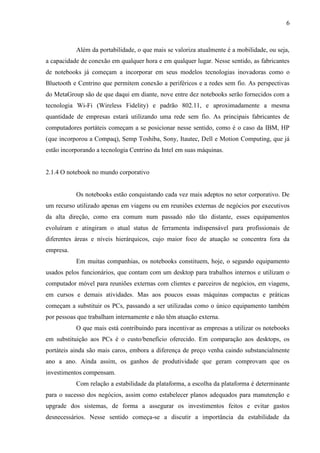 6
Além da portabilidade, o que mais se valoriza atualmente é a mobilidade, ou seja,
a capacidade de conexão em qualquer hora e em qualquer lugar. Nesse sentido, as fabricantes
de notebooks já começam a incorporar em seus modelos tecnologias inovadoras como o
Bluetooth e Centrino que permitem conexão a periféricos e a redes sem fio. As perspectivas
do MetaGroup são de que daqui em diante, nove entre dez notebooks serão fornecidos com a
tecnologia Wi-Fi (Wireless Fidelity) e padrão 802.11, e aproximadamente a mesma
quantidade de empresas estará utilizando uma rede sem fio. As principais fabricantes de
computadores portáteis começam a se posicionar nesse sentido, como é o caso da IBM, HP
(que incorporou a Compaq), Semp Toshiba, Sony, Itautec, Dell e Motion Computing, que já
estão incorporando a tecnologia Centrino da Intel em suas máquinas.
2.1.4 O notebook no mundo corporativo
Os notebooks estão conquistando cada vez mais adeptos no setor corporativo. De
um recurso utilizado apenas em viagens ou em reuniões externas de negócios por executivos
da alta direção, como era comum num passado não tão distante, esses equipamentos
evoluíram e atingiram o atual status de ferramenta indispensável para profissionais de
diferentes áreas e níveis hierárquicos, cujo maior foco de atuação se concentra fora da
empresa.
Em muitas companhias, os notebooks constituem, hoje, o segundo equipamento
usados pelos funcionários, que contam com um desktop para trabalhos internos e utilizam o
computador móvel para reuniões externas com clientes e parceiros de negócios, em viagens,
em cursos e demais atividades. Mas aos poucos essas máquinas compactas e práticas
começam a substituir os PCs, passando a ser utilizadas como o único equipamento também
por pessoas que trabalham internamente e não têm atuação externa.
O que mais está contribuindo para incentivar as empresas a utilizar os notebooks
em substituição aos PCs é o custo/benefício oferecido. Em comparação aos desktops, os
portáteis ainda são mais caros, embora a diferença de preço venha caindo substancialmente
ano a ano. Ainda assim, os ganhos de produtividade que geram comprovam que os
investimentos compensam.
Com relação a estabilidade da plataforma, a escolha da plataforma é determinante
para o sucesso dos negócios, assim como estabelecer planos adequados para manutenção e
upgrade dos sistemas, de forma a assegurar os investimentos feitos e evitar gastos
desnecessários. Nesse sentido começa-se a discutir a importância da estabilidade da
 