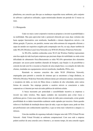 7
plataforma, um conceito que dita que as mudanças requeridas nesse ambiente, pelo conjunto
de software e aplicativos utilizados, sejam minimizadas durante um período de 12 meses ou
mais.
2.1.5Retaguarda
Cada vez mais o setor corporativo mostra-se propenso a investir na portabilidade e
na mobilidade. Mas para aproveitar todo o potencial oferecido por essas duas vertentes não
basta equipar funcionários com notebooks, handhelds e demais dispositivos móveis e de
última geração. É preciso, em paralelo, montar uma infra-estrutura de retaguarda eficiente e
capaz de atender aos requisitos exigidos pela computação sem fio, ou seja, dispor também de
redes WLAN (Wireless Local Area Network) e/ou WWAN (Wireless WideArea Network)
As WLANs, também conhecidas como Wi-Fi (de Wireless Fidelity) representam
uma boa opção de rede local para empresas que precisam dispor de mobilidade ou onde existe
dificuldade de cabeamento físico.Basicamente as redes WLANs apresentam dois elementos
principais: um access point (também chamado de hotspot), cuja função é a de possibilitar a
conexão da rede sem fio e executar as funções de uma estação base; e as estações de rádio dos
clientes, instaladas nos equipamentos móveis (notebooks, handhelds, PDAs, etc).
Reunindo os mesmos conceitos das redes WAN (WideArea Network),
empregadas para permitir a conexão de sistemas que se encontram a longa distância, as
WWANs (Wireless WideArea Networks) diferem destas por utilizarem antenas, transmissores
e receptores de rádio, ao invés de fibras óticas e modems de alta velocidade, entre outras
formas de conexão. Seu emprego permite a usuários móveis se conectarem a redes
corporativas e à Internet por meio de redes públicas de telefonia celular.
A busca incessante por praticidade e acessibilidade incentiva as empresas a
investir nas redes wireless. Mas alguns cuidados são necessários para evitar riscos e
problemas graves. Como essas redes utilizam sinais de rádio para comunicação, existe grande
possibilidade de os dados transmitidos acabarem sendo captados por terceiros. Outra questão
refere-se à facilidade de instalação desses tipos de rede, o que em alguns casos, pode ser feita
por profissionais sem conhecimento específico, o que as torna mais vulneráveis a ataques e a
intrusos.
Uma das medidas de segurança indicada é integrar uma rede VPN (Virtual Private
Network - Rede Virtual Privada) ao ambiente computacional. Com essa rede a empresa
poderá usufruir de uma conexão com a Internet e, ao mesmo tempo, de uma conexão segura
 